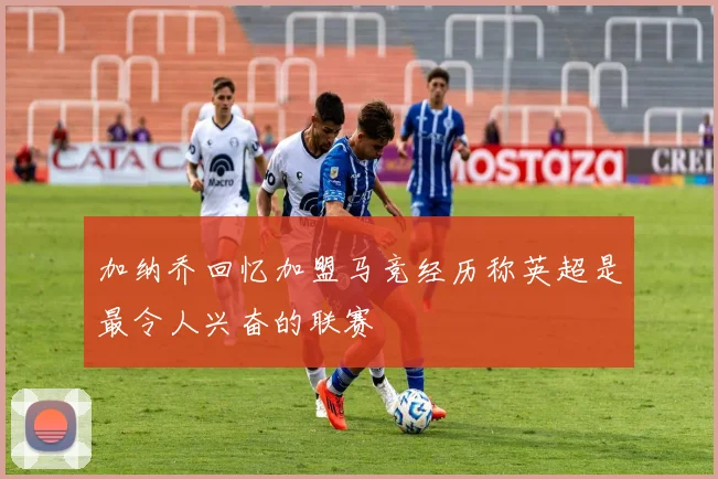 加纳乔回忆加盟马竞经历称英超是最令人兴奋的联赛