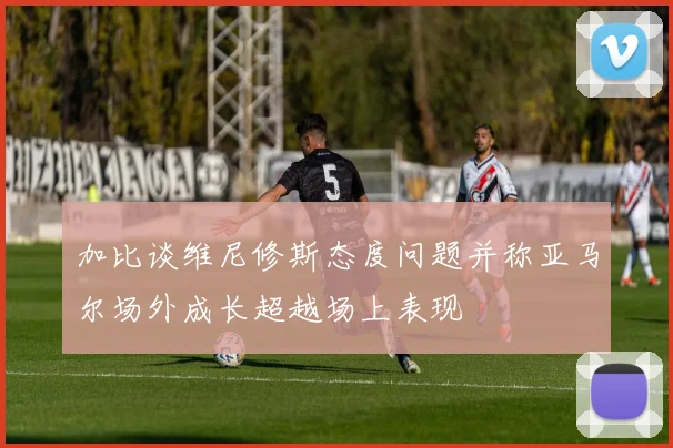 加比谈维尼修斯态度问题并称亚马尔场外成长超越场上表现
