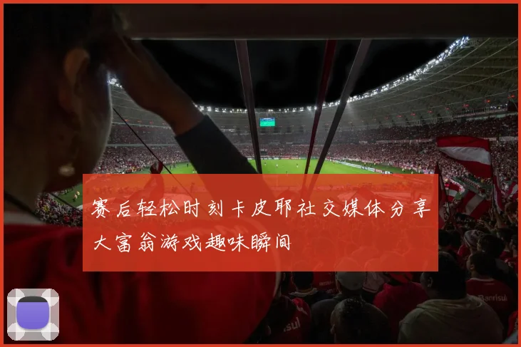 赛后轻松时刻卡皮耶社交媒体分享大富翁游戏趣味瞬间