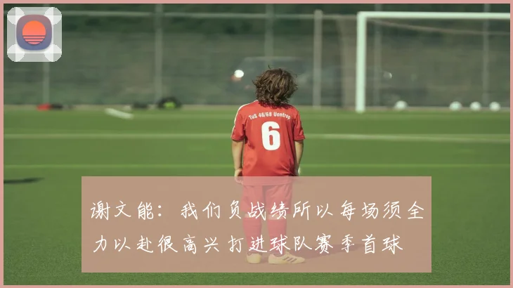 谢文能：我们负战绩所以每场须全力以赴很高兴打进球队赛季首球