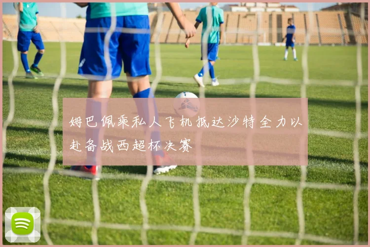 姆巴佩乘私人飞机抵达沙特全力以赴备战西超杯决赛