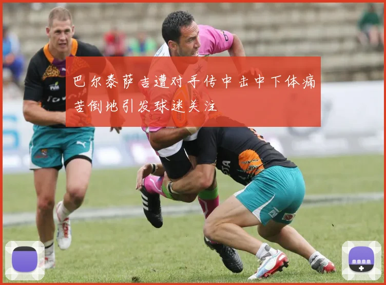 巴尔泰萨吉遭对手传中击中下体痛苦倒地引发球迷关注