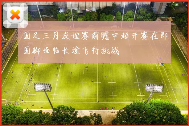 国足三月友谊赛前瞻中超开赛在即国脚面临长途飞行挑战