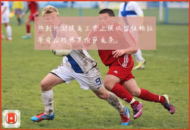 热刺计划提高工资上限以留住帕拉蒂奇应对佛罗伦萨竞争