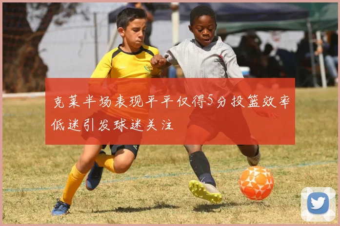 克莱半场表现平平仅得5分投篮效率低迷引发球迷关注