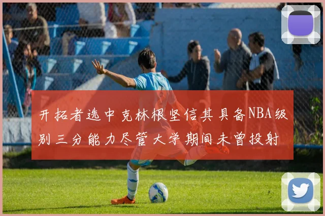 开拓者选中克林根坚信其具备NBA级别三分能力尽管大学期间未曾投射