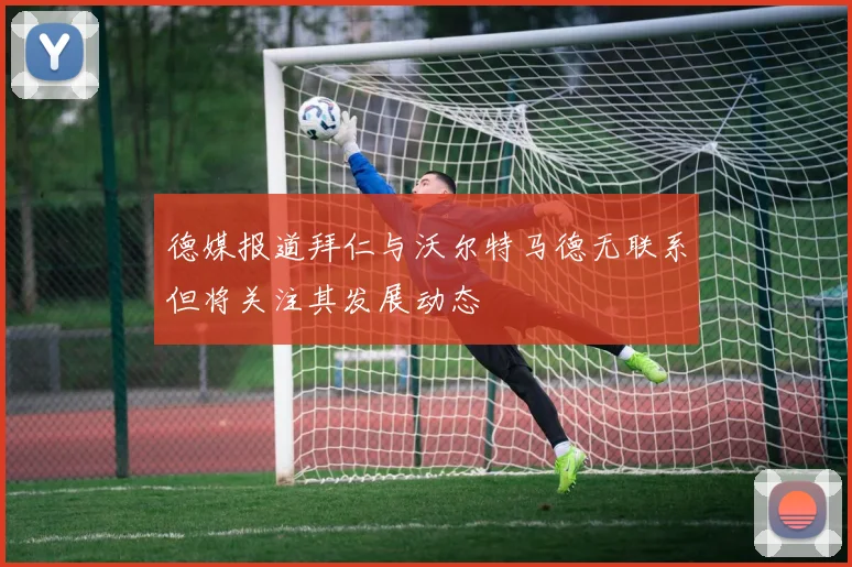德媒报道拜仁与沃尔特马德无联系但将关注其发展动态