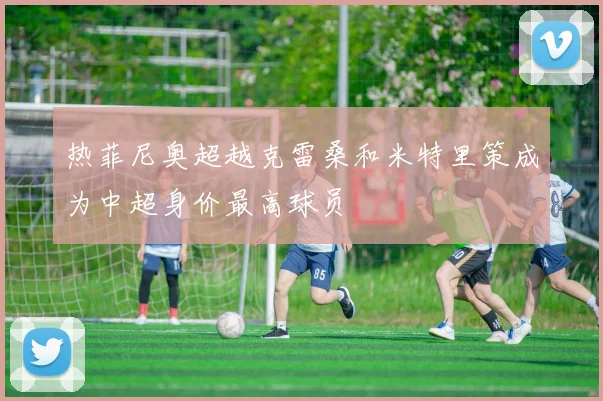 热菲尼奥超越克雷桑和米特里策成为中超身价最高球员