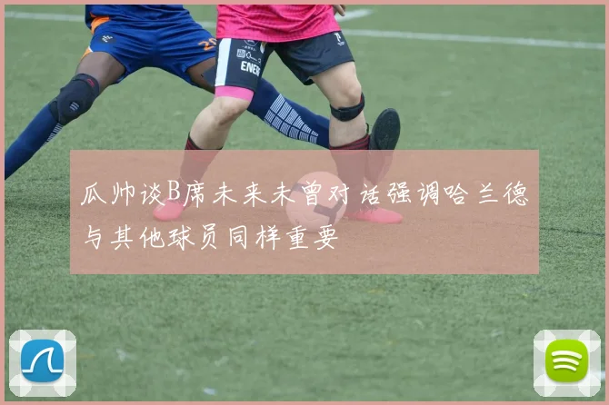 瓜帅谈B席未来未曾对话强调哈兰德与其他球员同样重要