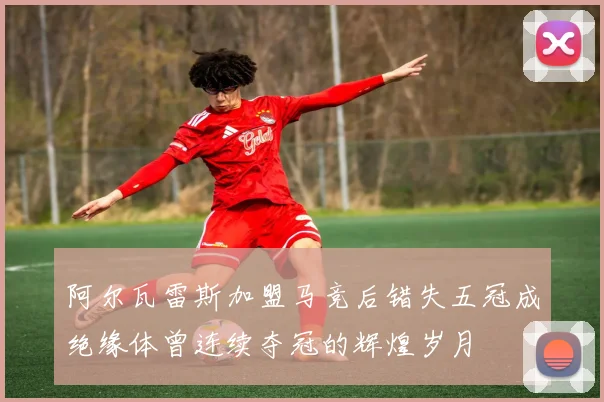 阿尔瓦雷斯加盟马竞后错失五冠成绝缘体曾连续夺冠的辉煌岁月