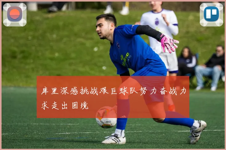 库里深感挑战艰巨球队努力奋战力求走出困境