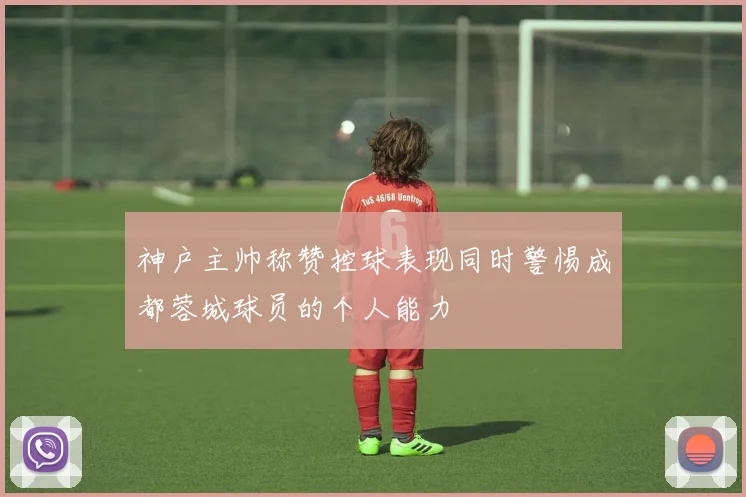 神户主帅称赞控球表现同时警惕成都蓉城球员的个人能力