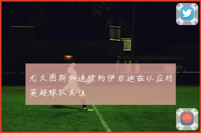 尤文图斯加速续约伊尔迪兹以应对英超球队关注