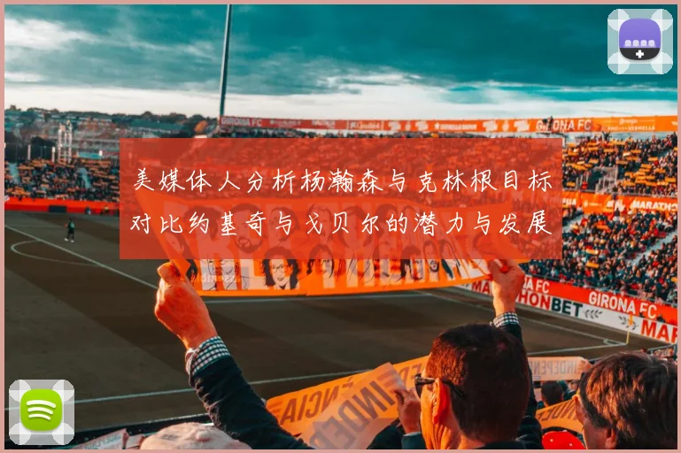 美媒体人分析杨瀚森与克林根目标对比约基奇与戈贝尔的潜力与发展方向
