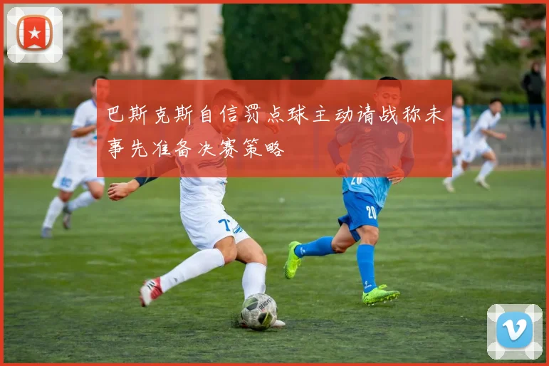 巴斯克斯自信罚点球主动请战称未事先准备决赛策略
