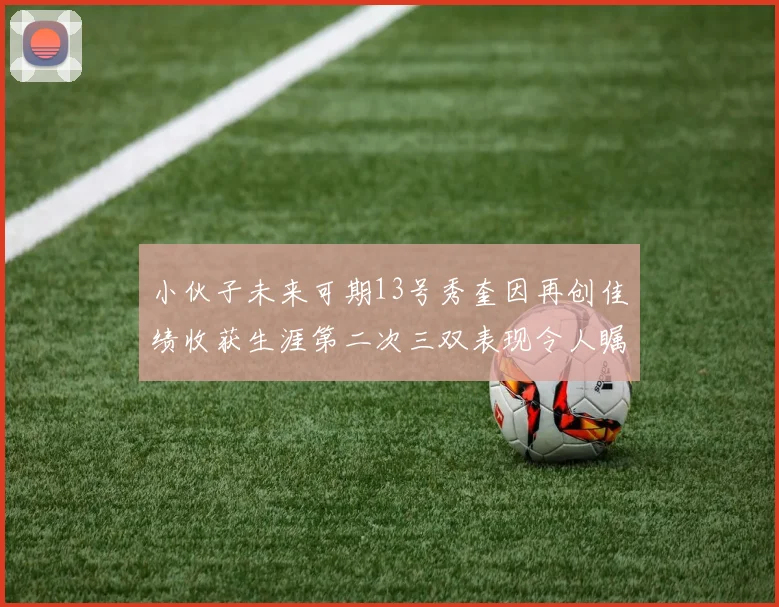 小伙子未来可期13号秀奎因再创佳绩收获生涯第二次三双表现令人瞩目