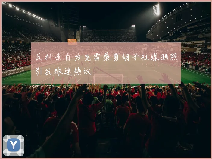 瓦科亲自为克雷桑剪胡子社媒晒照引发球迷热议