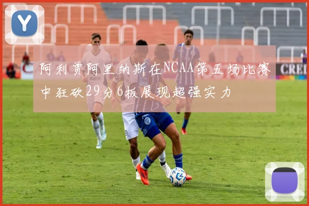 阿利贾阿里纳斯在NCAA第五场比赛中狂砍29分6板展现超强实力