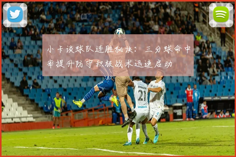 小卡谈球队连胜秘诀：三分球命中率提升防守积极战术迅速启动