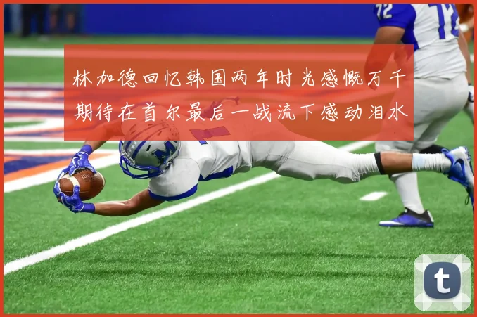 林加德回忆韩国两年时光感慨万千期待在首尔最后一战流下感动泪水