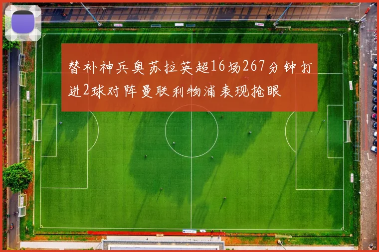 替补神兵奥苏拉英超16场267分钟打进2球对阵曼联利物浦表现抢眼