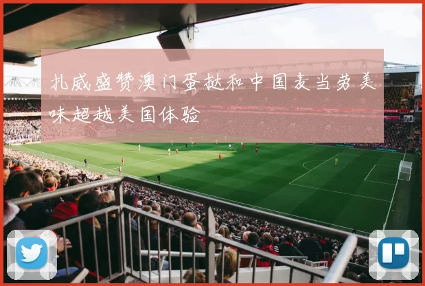 扎威盛赞澳门蛋挞和中国麦当劳美味超越美国体验