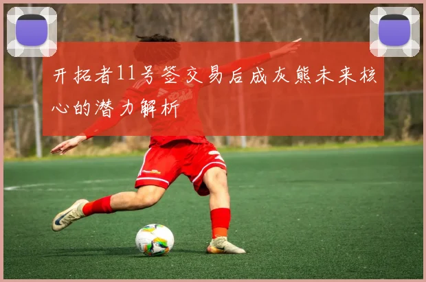 开拓者11号签交易后成灰熊未来核心的潜力解析