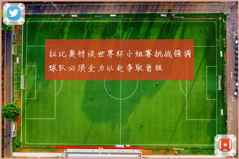 拉比奥特谈世界杯小组赛挑战强调球队必须全力以赴争取晋级