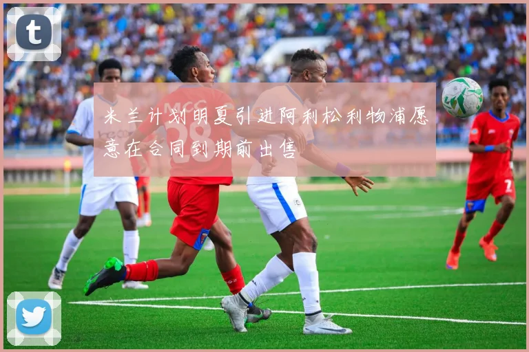 米兰计划明夏引进阿利松利物浦愿意在合同到期前出售