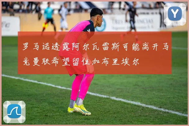 罗马诺透露阿尔瓦雷斯可能离开马竞曼联希望留住加布里埃尔