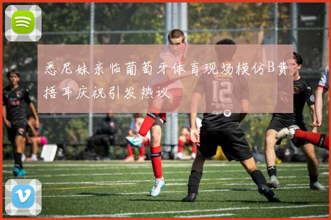 悉尼妹亲临葡萄牙体育现场模仿B费捂耳庆祝引发热议