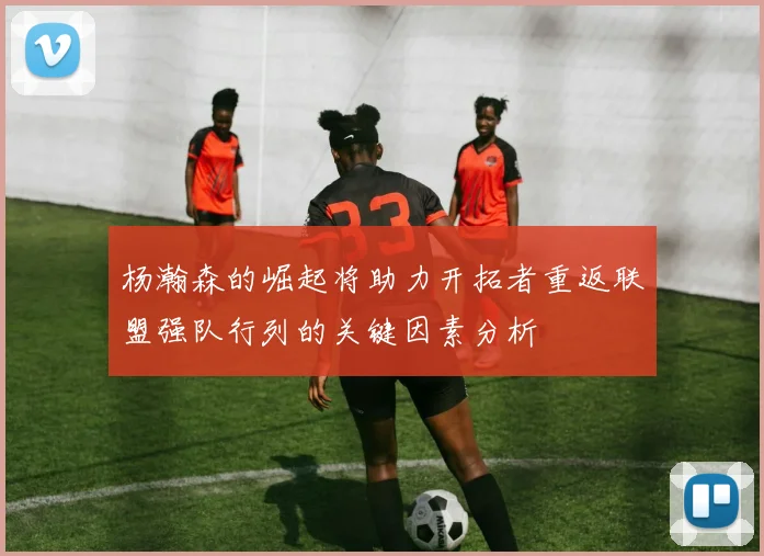 杨瀚森的崛起将助力开拓者重返联盟强队行列的关键因素分析