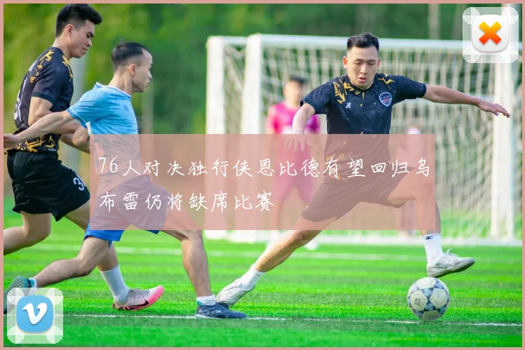 76人对决独行侠恩比德有望回归乌布雷仍将缺席比赛