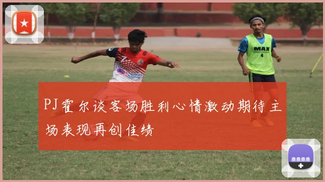 PJ霍尔谈客场胜利心情激动期待主场表现再创佳绩