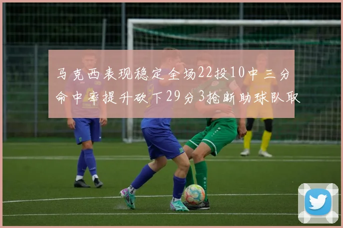 马克西表现稳定全场22投10中三分命中率提升砍下29分3抢断助球队取胜