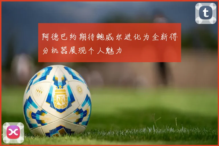 阿德巴约期待鲍威尔进化为全新得分机器展现个人魅力
