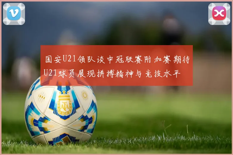国安U21领队谈中冠联赛附加赛期待U21球员展现拼搏精神与竞技水平