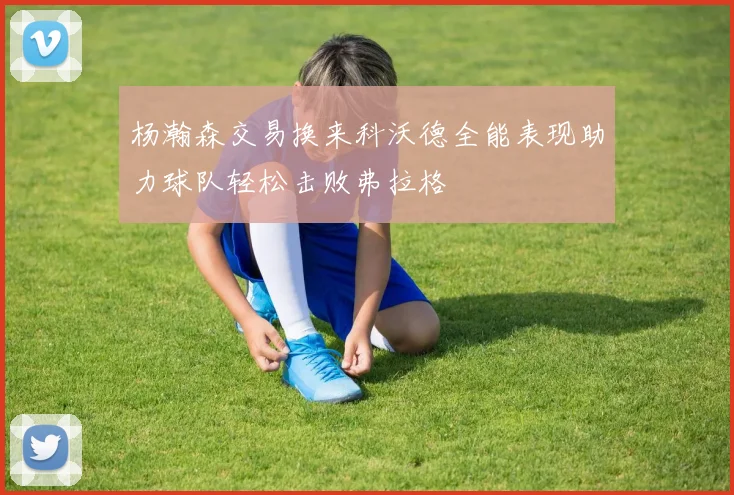 杨瀚森交易换来科沃德全能表现助力球队轻松击败弗拉格