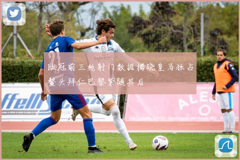欧冠前三轮射门数据揭晓皇马独占鳌头拜仁巴黎紧随其后