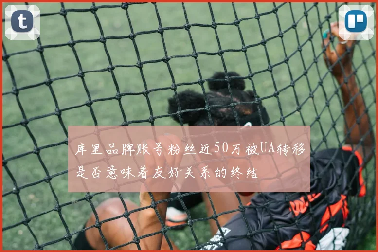 库里品牌账号粉丝近50万被UA转移是否意味着友好关系的终结