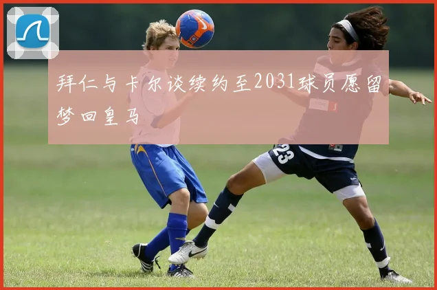 拜仁与卡尔谈续约至2031球员愿留梦回皇马
