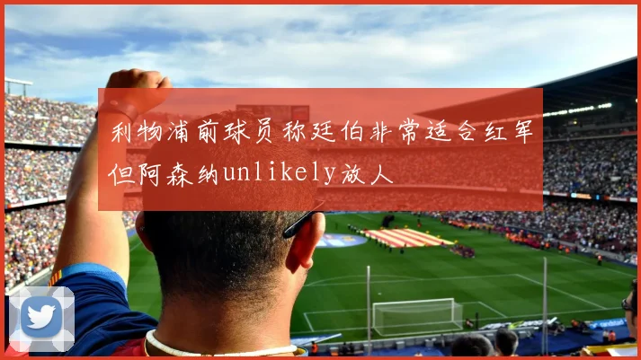 利物浦前球员称廷伯非常适合红军但阿森纳unlikely放人