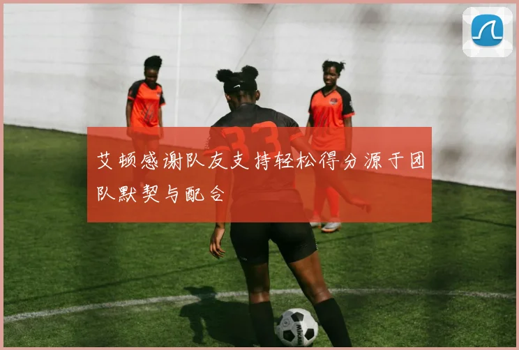 艾顿感谢队友支持轻松得分源于团队默契与配合