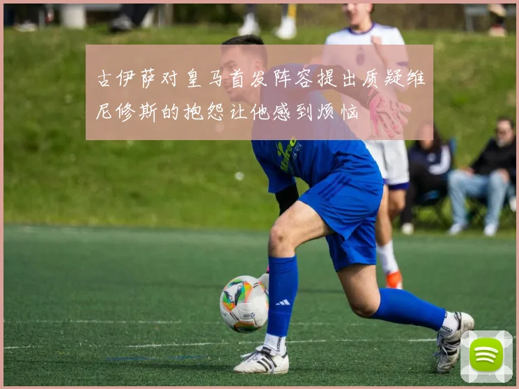 古伊萨对皇马首发阵容提出质疑维尼修斯的抱怨让他感到烦恼